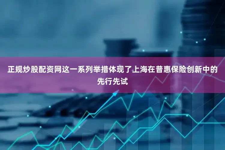 正规炒股配资网这一系列举措体现了上海在普惠保险创新中的先行先试
